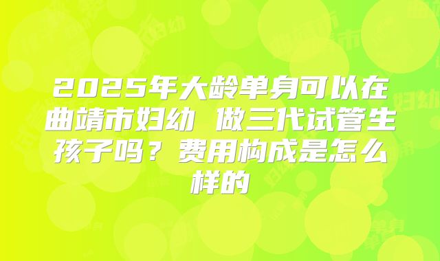 2025年大龄单身可以在曲靖市妇幼 做三代试管生孩子吗?费用构成是怎么样的
