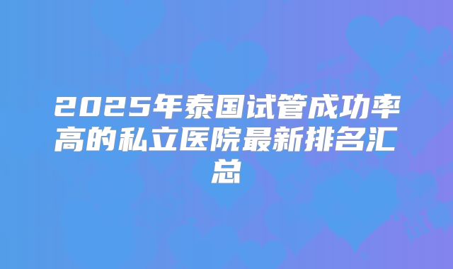 2025年泰国试管成功率高的私立医院最新排名汇总