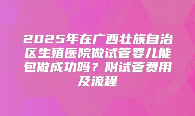 2025年在广西壮族自治区生殖医院做试管婴儿能包做成功吗?附试管费用及流程