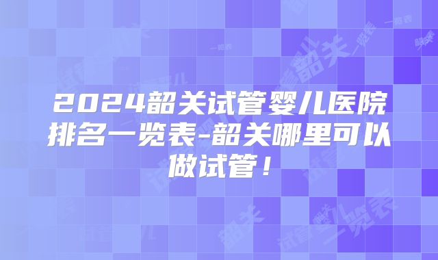 2024韶关试管婴儿医院排名一览表-韶关哪里可以做试管！