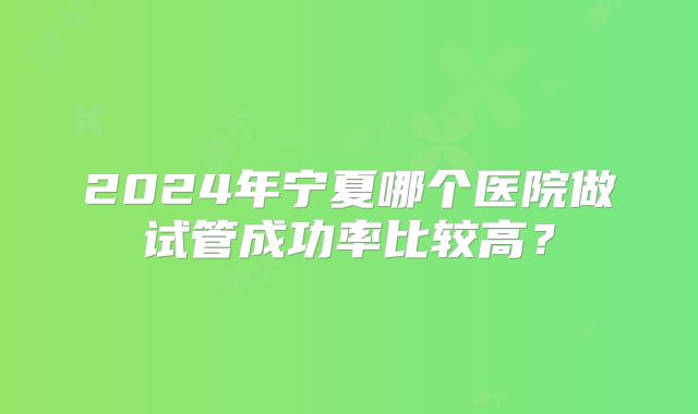 2024年宁夏哪个医院做试管成功率比较高？