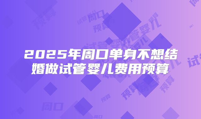 2025年周口单身不想结婚做试管婴儿费用预算
