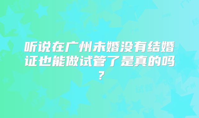 听说在广州未婚没有结婚证也能做试管了是真的吗?