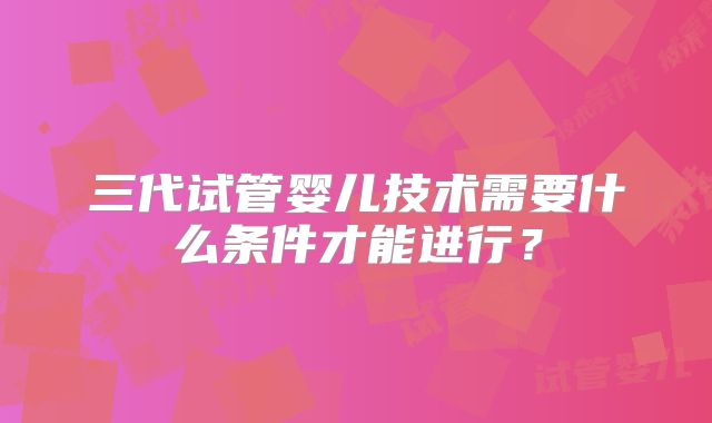 三代试管婴儿技术需要什么条件才能进行？