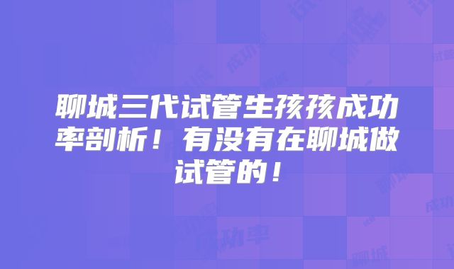 聊城三代试管生孩孩成功率剖析！有没有在聊城做试管的！