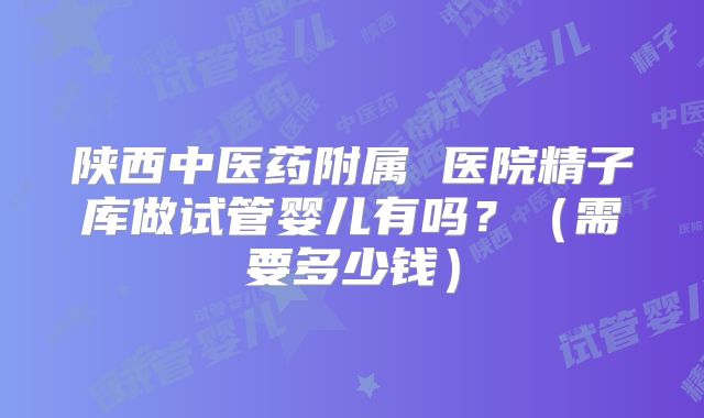 陕西中医药附属 医院精子库做试管婴儿有吗？（需要多少钱）