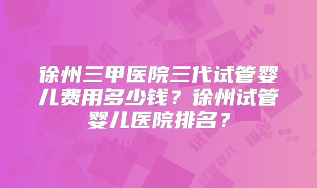 徐州三甲医院三代试管婴儿费用多少钱？徐州试管婴儿医院排名？