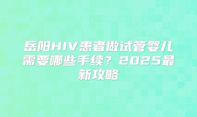 岳阳HIV患者做试管婴儿需要哪些手续？2025最新攻略