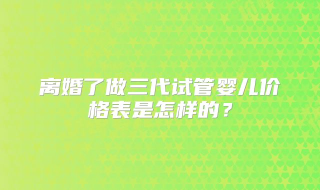 离婚了做三代试管婴儿价格表是怎样的?