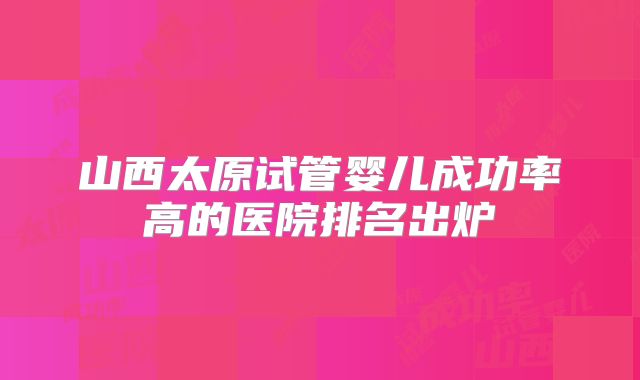 山西太原试管婴儿成功率高的医院排名出炉