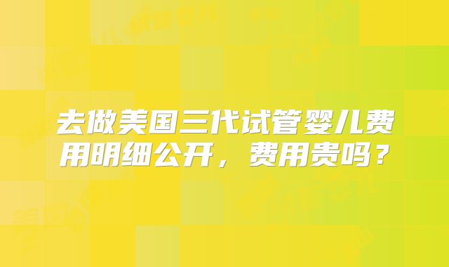 去做美国三代试管婴儿费用明细公开,费用贵吗?