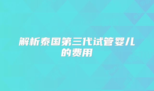 解析泰国第三代试管婴儿的费用