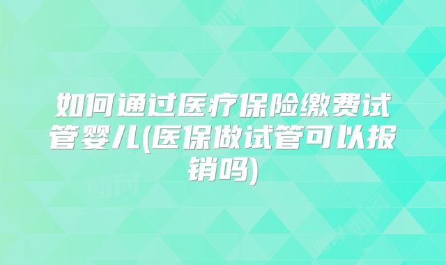 如何通过医疗保险缴费试管婴儿(医保做试管可以报销吗)