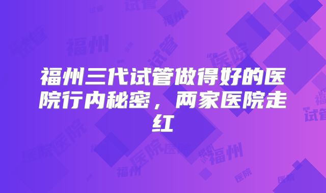 福州三代试管做得好的医院行内秘密，两家医院走红