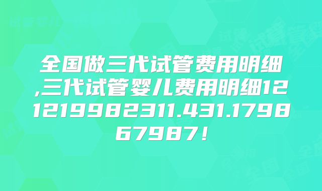 全国做三代试管费用明细,三代试管婴儿费用明细121219982311.431.179867987！