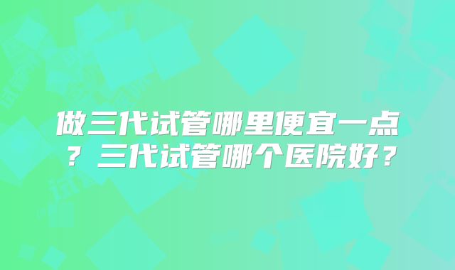 做三代试管哪里便宜一点？三代试管哪个医院好？