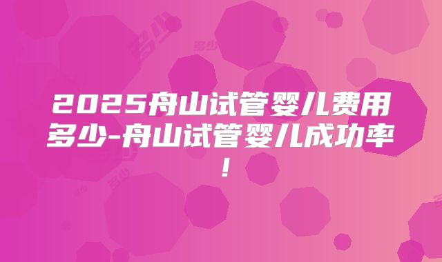 2025舟山试管婴儿费用多少-舟山试管婴儿成功率！
