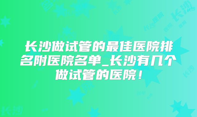 长沙做试管的最佳医院排名附医院名单_长沙有几个做试管的医院！