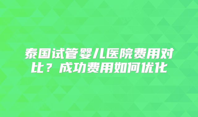 泰国试管婴儿医院费用对比？成功费用如何优化