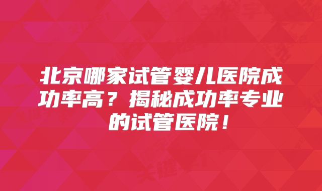 北京哪家试管婴儿医院成功率高?揭秘成功率专业 的试管医院!