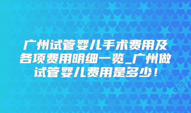 广州试管婴儿手术费用及各项费用明细一览_广州做试管婴儿费用是多少！