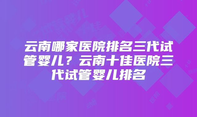云南哪家医院排名三代试管婴儿？云南十佳医院三代试管婴儿排名