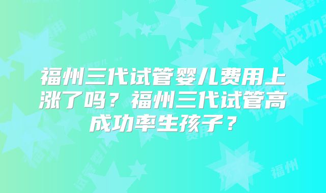 福州三代试管婴儿费用上涨了吗？福州三代试管高成功率生孩子？