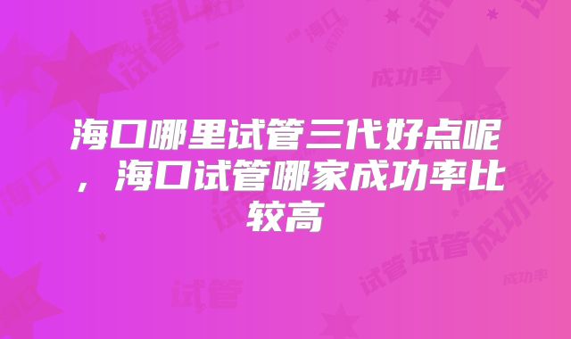 海口哪里试管三代好点呢，海口试管哪家成功率比较高