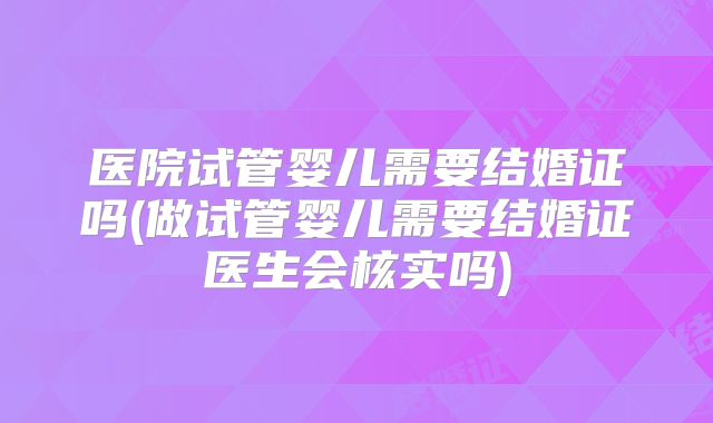 医院试管婴儿需要结婚证吗(做试管婴儿需要结婚证医生会核实吗)