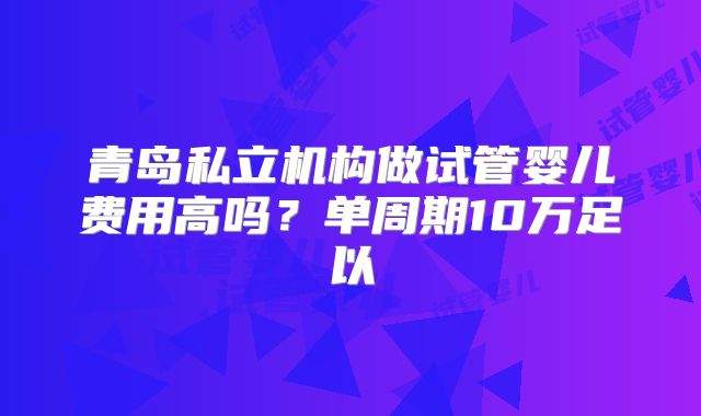 青岛私立机构做试管婴儿费用高吗？单周期10万足以