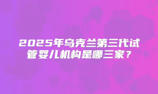 2025年乌克兰第三代试管婴儿机构是哪三家？
