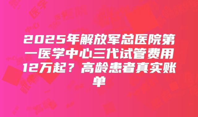 2025年解放军总医院第一医学中心三代试管费用12万起?高龄患者真实账单