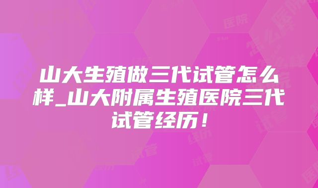 山大生殖做三代试管怎么样_山大附属生殖医院三代试管经历！
