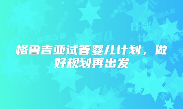 格鲁吉亚试管婴儿计划，做好规划再出发