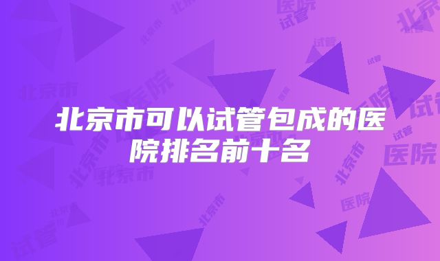 北京市可以试管包成的医院排名前十名