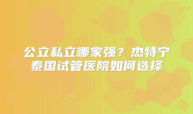 公立私立哪家强？杰特宁泰国试管医院如何选择