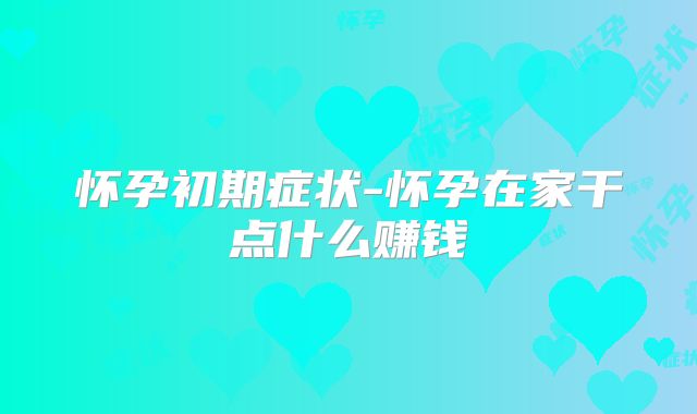 怀孕初期症状-怀孕在家干点什么赚钱