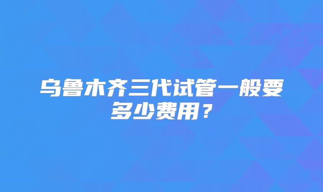 乌鲁木齐三代试管一般要多少费用?