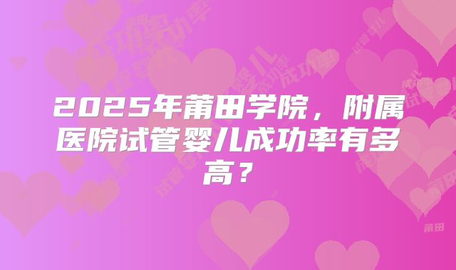 2025年莆田学院，附属医院试管婴儿成功率有多高？