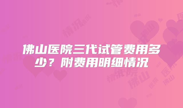 佛山医院三代试管费用多少？附费用明细情况