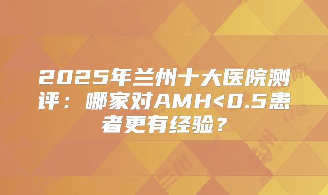 2025年兰州十大医院测评:哪家对AMH<0.5患者更有经验?
