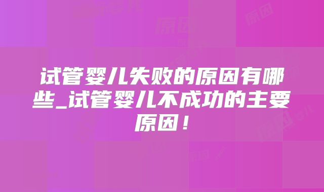 试管婴儿失败的原因有哪些_试管婴儿不成功的主要原因！