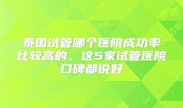 泰国试管哪个医院成功率比较高的，这5家试管医院口碑都说好