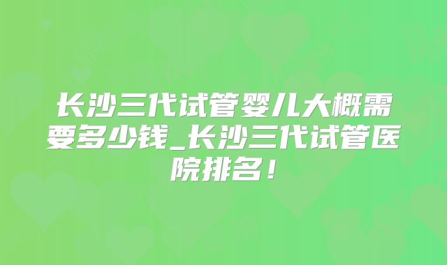长沙三代试管婴儿大概需要多少钱_长沙三代试管医院排名！