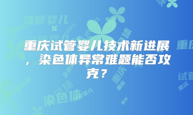 重庆试管婴儿技术新进展,染色体异常难题能否攻克?