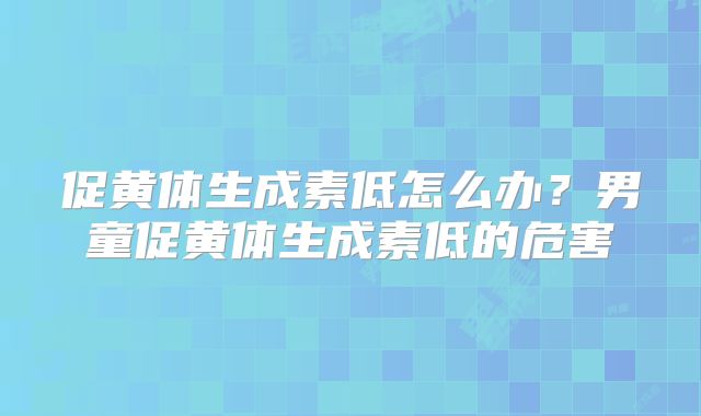 促黄体生成素低怎么办?男童促黄体生成素低的危害