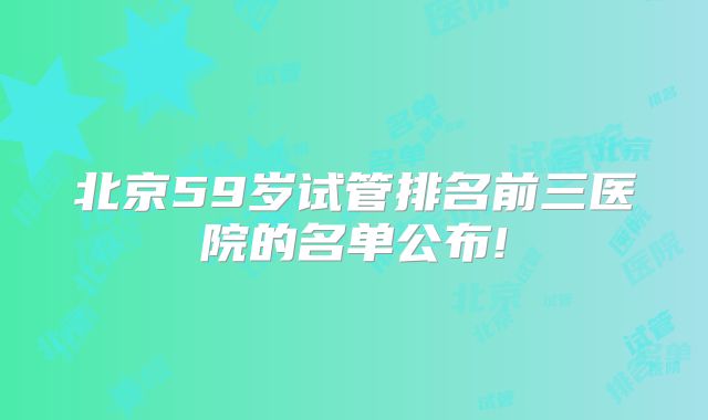 北京59岁试管排名前三医院的名单公布!