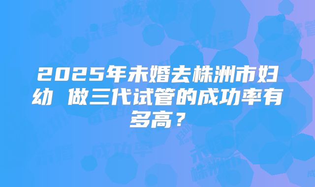 2025年未婚去株洲市妇幼 做三代试管的成功率有多高?