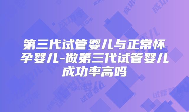 第三代试管婴儿与正常怀孕婴儿-做第三代试管婴儿成功率高吗