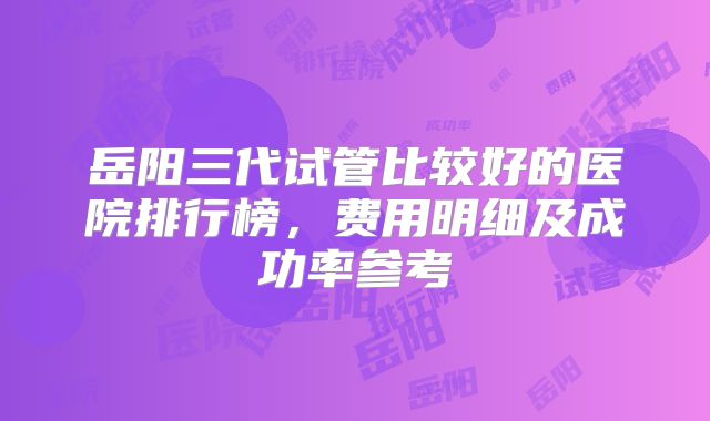 岳阳三代试管比较好的医院排行榜，费用明细及成功率参考